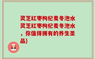 灵芝红枣枸杞麦冬泡水灵芝红枣枸杞麦冬泡水，你值得拥有的养生圣品)