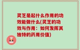 灵芝是起什么作用的功效能做什么(灵芝的功效与作用：如何发挥其独特的药用价值)