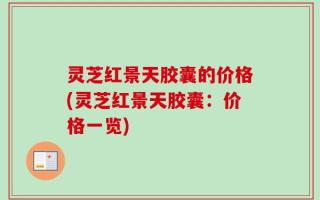 灵芝红景天胶囊的价格(灵芝红景天胶囊：价格一览)