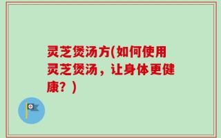 灵芝煲汤方(如何使用灵芝煲汤，让身体更健康？)