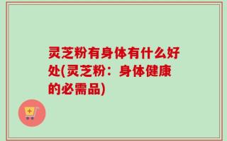 灵芝粉有身体有什么好处(灵芝粉：身体健康的必需品)