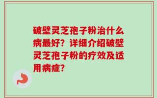 破壁灵芝孢子粉治什么病最好？详细介绍破壁灵芝孢子粉的疗效及适用病症？