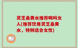 灵芝桑黄水推荐喝吗女人(推荐饮用灵芝桑黄水，特别适合女性)