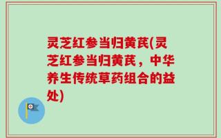 灵芝红参当归黄芪(灵芝红参当归黄芪，中华养生传统草药组合的益处)