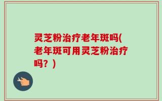 灵芝粉治疗老年斑吗(老年斑可用灵芝粉治疗吗？)