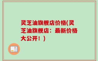 灵芝油旗舰店价格(灵芝油旗舰店：最新价格大公开！)