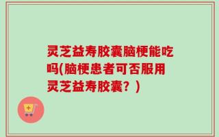 灵芝益寿胶囊脑梗能吃吗(脑梗患者可否服用灵芝益寿胶囊？)