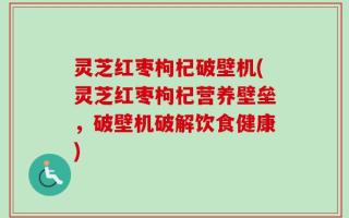 灵芝红枣枸杞破壁机(灵芝红枣枸杞营养壁垒，破壁机破解饮食健康)