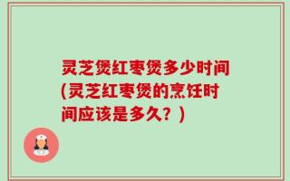灵芝煲红枣煲多少时间(灵芝红枣煲的烹饪时间应该是多久？)