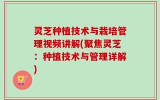 灵芝种植技术与栽培管理视频讲解(聚焦灵芝：种植技术与管理详解)