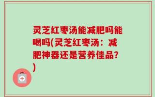 灵芝红枣汤能减肥吗能喝吗(灵芝红枣汤：减肥神器还是营养佳品？)