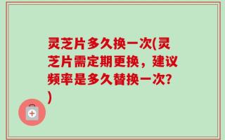 灵芝片多久换一次(灵芝片需定期更换，建议频率是多久替换一次？)