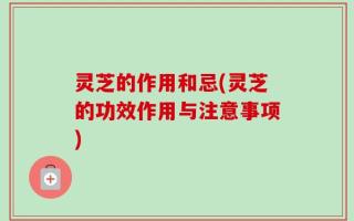 灵芝的作用和忌(灵芝的功效作用与注意事项)