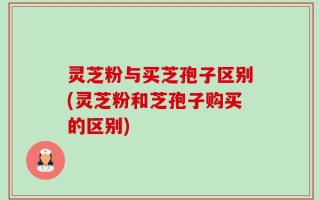灵芝粉与买芝孢子区别(灵芝粉和芝孢子购买的区别)