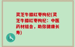 灵芝牛膝红枣枸杞(灵芝牛膝红枣枸杞：中医药材组合，助你健康长寿)
