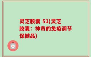 灵芝胶囊 51(灵芝胶囊：神奇的免疫调节保健品)