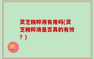 灵芝精粹液有用吗(灵芝精粹液是否真的有效？)