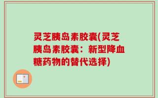 灵芝胰岛素胶囊(灵芝胰岛素胶囊：新型降血糖药物的替代选择)