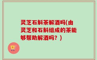 灵芝石斛茶解酒吗(由灵芝和石斛组成的茶能够帮助解酒吗？)