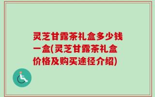 灵芝甘露茶礼盒多少钱一盒(灵芝甘露茶礼盒价格及购买途径介绍)