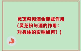 灵芝粉和酒会那些作用(灵芝粉与酒的作用：对身体的影响如何？)