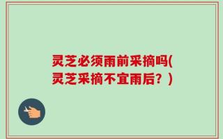 灵芝必须雨前采摘吗(灵芝采摘不宜雨后？)