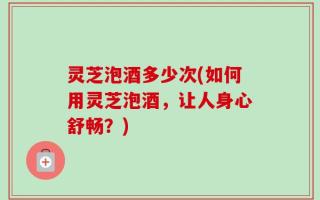 灵芝泡酒多少次(如何用灵芝泡酒，让人身心舒畅？)