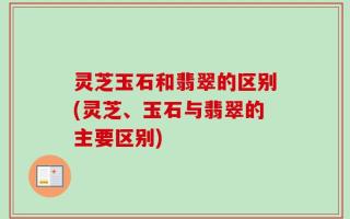 灵芝玉石和翡翠的区别(灵芝、玉石与翡翠的主要区别)