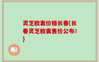 灵芝胶囊价格长春(长春灵芝胶囊售价公布！)