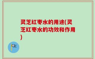 灵芝红枣水的用途(灵芝红枣水的功效和作用)