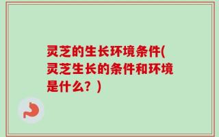 灵芝的生长环境条件(灵芝生长的条件和环境是什么？)