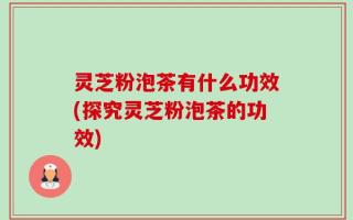 灵芝粉泡茶有什么功效(探究灵芝粉泡茶的功效)
