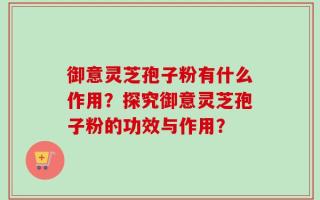 御意灵芝孢子粉有什么作用？探究御意灵芝孢子粉的功效与作用？