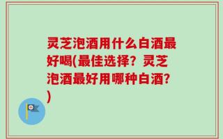灵芝泡酒用什么白酒最好喝(最佳选择？灵芝泡酒最好用哪种白酒？)