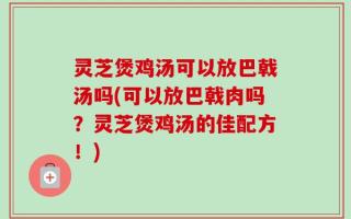 灵芝煲鸡汤可以放巴戟汤吗(可以放巴戟肉吗？灵芝煲鸡汤的佳配方！)