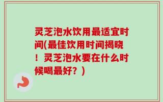 灵芝泡水饮用最适宜时间(最佳饮用时间揭晓！灵芝泡水要在什么时候喝最好？)