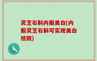 灵芝石斛内服美白(内服灵芝石斛可实现美白祛斑)