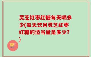 灵芝红枣红糖每天喝多少(每天饮用灵芝红枣红糖的适当量是多少？)