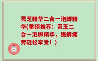 灵芝精华二合一泡脚精华(重磅推荐：灵芝二合一泡脚精华，缓解疲劳轻松享受！)
