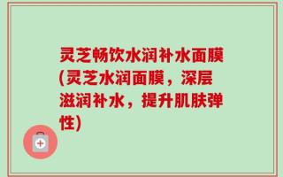 灵芝畅饮水润补水面膜(灵芝水润面膜，深层滋润补水，提升肌肤弹性)