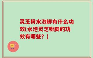 灵芝粉水泡脚有什么功效(水泡灵芝粉脚的功效有哪些？)