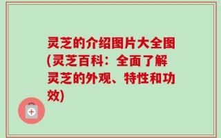 灵芝的介绍图片大全图(灵芝百科：全面了解灵芝的外观、特性和功效)