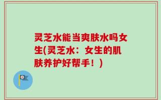 灵芝水能当爽肤水吗女生(灵芝水：女生的肌肤养护好帮手！)