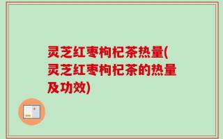灵芝红枣枸杞茶热量(灵芝红枣枸杞茶的热量及功效)