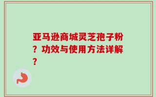 亚马逊商城灵芝孢子粉？功效与使用方法详解？