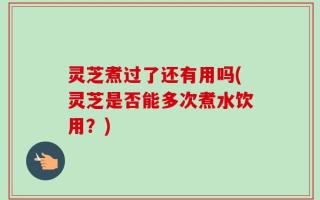 灵芝煮过了还有用吗(灵芝是否能多次煮水饮用？)