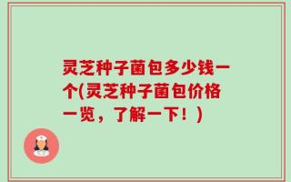 灵芝种子菌包多少钱一个(灵芝种子菌包价格一览，了解一下！)