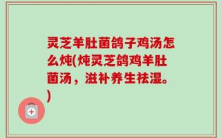 灵芝羊肚菌鸽子鸡汤怎么炖(炖灵芝鸽鸡羊肚菌汤，滋补养生祛湿。)
