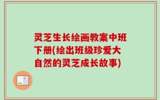 灵芝生长绘画教案中班下册(绘出班级珍爱大自然的灵芝成长故事)