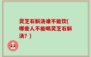 灵芝石斛汤谁不能饮(哪些人不能喝灵芝石斛汤？)